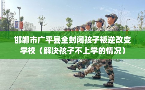 邯郸市广平县全封闭孩子叛逆改变学校（解决孩子不上学的情况）