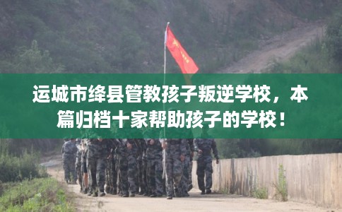 运城市绛县管教孩子叛逆学校，本篇归档十家帮助孩子的学校！