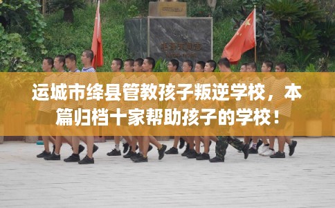 运城市绛县管教孩子叛逆学校，本篇归档十家帮助孩子的学校！