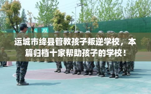 运城市绛县管教孩子叛逆学校，本篇归档十家帮助孩子的学校！