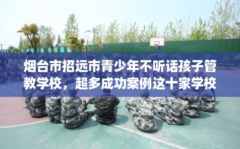 烟台市招远市青少年不听话孩子管教学校,超多成功案例这十家学校! 烟台市招远市青少年不听话孩子管教学校,超多成功案例这十家学校!