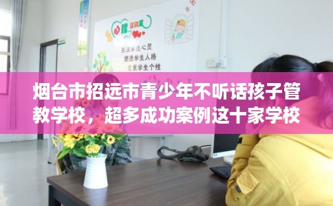 烟台市招远市青少年不听话孩子管教学校,超多成功案例这十家学校! 烟台市招远市青少年不听话孩子管教学校,超多成功案例这十家学校!