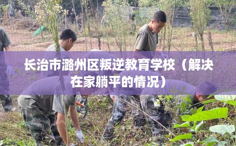 长治市潞州区叛逆教育学校(解决在家躺平的情况) 长治市潞州区叛逆教育学校(解决在家躺平的情况)