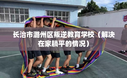 长治市潞州区叛逆教育学校（解决在家躺平的情况）