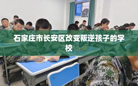 石家庄市长安区改变叛逆孩子的学校 石家庄市长安区改变叛逆孩子的学校