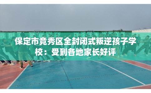 保定市竞秀区全封闭式叛逆孩子学校：受到各地家长好评
