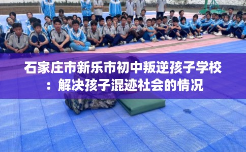 石家庄市新乐市初中叛逆孩子学校：解决孩子混迹社会的情况