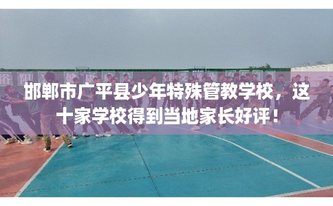 邯郸市广平县少年特殊管教学校，这十家学校得到当地家长好评！