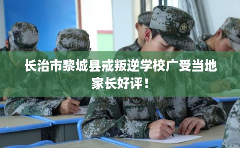长治市黎城县戒叛逆学校广受当地家长好评! 长治市黎城县戒叛逆学校广受当地家长好评!