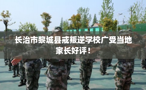 长治市黎城县戒叛逆学校广受当地家长好评! 长治市黎城县戒叛逆学校广受当地家长好评!
