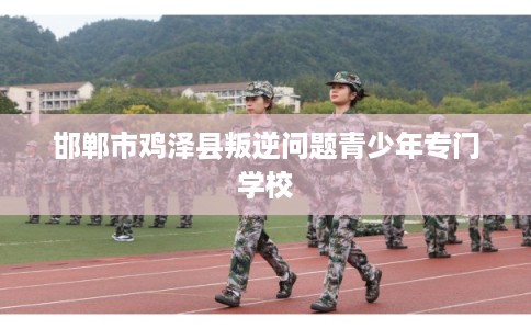 邯郸市鸡泽县叛逆问题青少年专门学校 邯郸市鸡泽县叛逆问题青少年专门学校