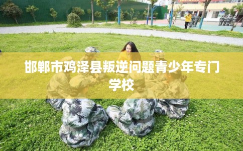 邯郸市鸡泽县叛逆问题青少年专门学校 邯郸市鸡泽县叛逆问题青少年专门学校