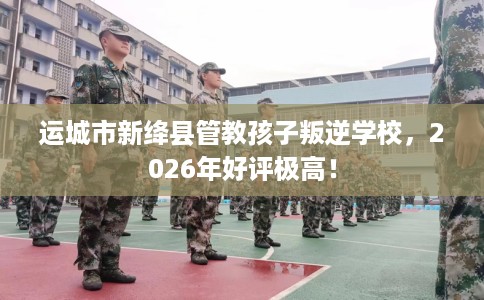 运城市新绛县管教孩子叛逆学校,2026年好评极高! 运城市新绛县管教孩子叛逆学校,2026年好评极高!