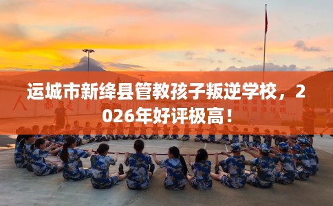 运城市新绛县管教孩子叛逆学校，2026年好评极高！
