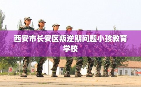 西安市长安区叛逆期问题小孩教育学校 西安市长安区叛逆期问题小孩教育学校