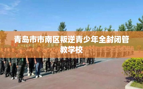 青岛市市南区叛逆青少年全封闭管教学校