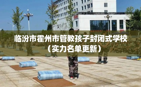 临汾市霍州市管教孩子封闭式学校(实力名单更新) 临汾市霍州市管教孩子封闭式学校(实力名单更新)