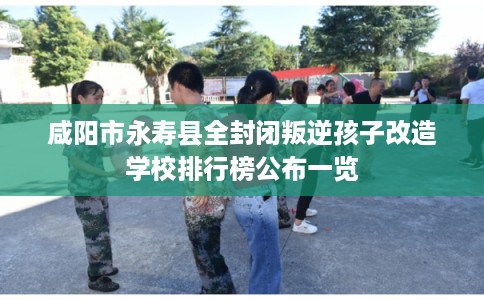 咸阳市永寿县全封闭叛逆孩子改造学校排行榜公布一览