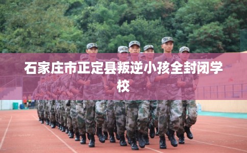 石家庄市正定县叛逆小孩全封闭学校
