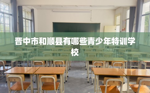 晋中市和顺县有哪些青少年特训学校 晋中市和顺县有哪些青少年特训学校
