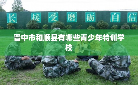 晋中市和顺县有哪些青少年特训学校