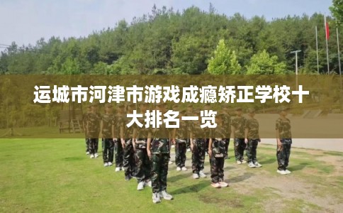 运城市河津市游戏成瘾矫正学校十大排名一览 运城市河津市游戏成瘾矫正学校十大排名一览