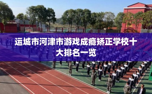 运城市河津市游戏成瘾矫正学校十大排名一览 运城市河津市游戏成瘾矫正学校十大排名一览