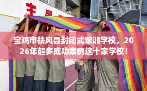 宝鸡市扶风县封闭式军训学校，2026年超多成功案例这十家学校！