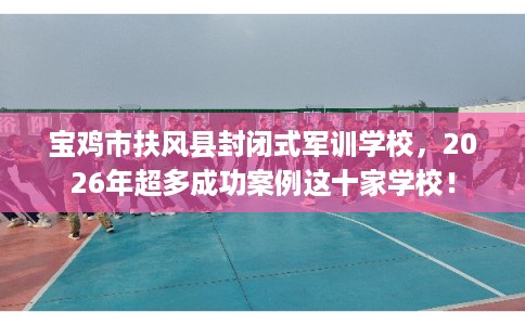 宝鸡市扶风县封闭式军训学校，2026年超多成功案例这十家学校！