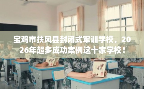 宝鸡市扶风县封闭式军训学校，2026年超多成功案例这十家学校！