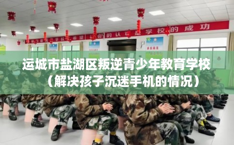 运城市盐湖区叛逆青少年教育学校（解决孩子沉迷手机的情况）