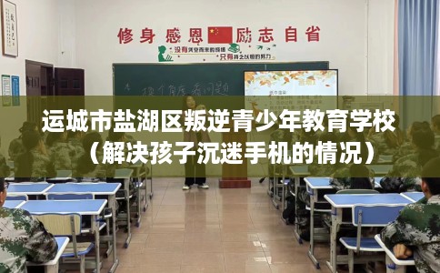 运城市盐湖区叛逆青少年教育学校（解决孩子沉迷手机的情况）