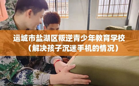 运城市盐湖区叛逆青少年教育学校（解决孩子沉迷手机的情况）