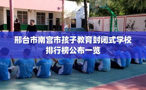 邢台市南宫市孩子教育封闭式学校排行榜公布一览 邢台市南宫市孩子教育封闭式学校排行榜公布一览