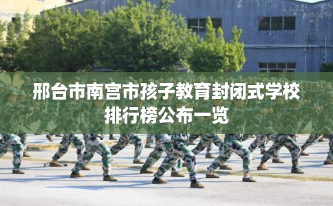 邢台市南宫市孩子教育封闭式学校排行榜公布一览 邢台市南宫市孩子教育封闭式学校排行榜公布一览