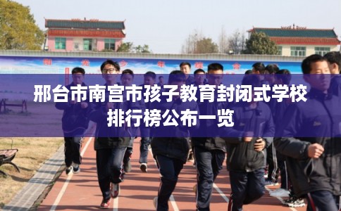 邢台市南宫市孩子教育封闭式学校排行榜公布一览 邢台市南宫市孩子教育封闭式学校排行榜公布一览