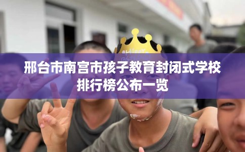 邢台市南宫市孩子教育封闭式学校排行榜公布一览 邢台市南宫市孩子教育封闭式学校排行榜公布一览