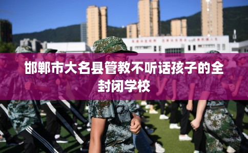 邯郸市大名县管教不听话孩子的全封闭学校