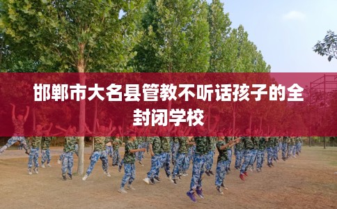 邯郸市大名县管教不听话孩子的全封闭学校