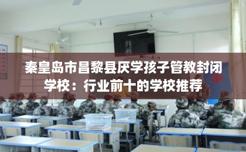 秦皇岛市昌黎县厌学孩子管教封闭学校：行业前十的学校推荐