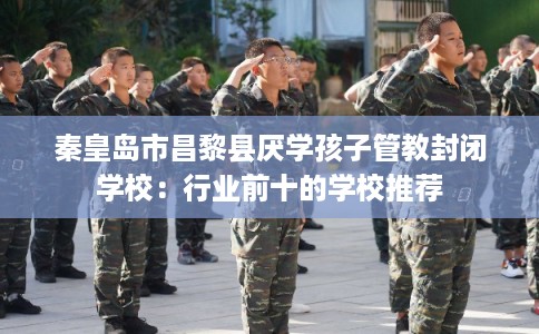 秦皇岛市昌黎县厌学孩子管教封闭学校：行业前十的学校推荐