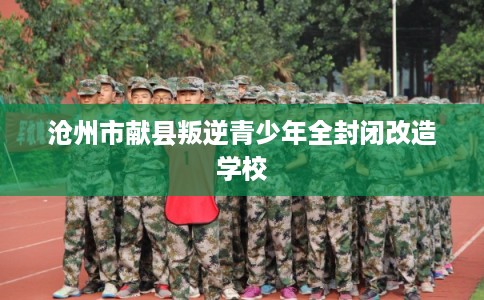 沧州市献县叛逆青少年全封闭改造学校 沧州市献县叛逆青少年全封闭改造学校