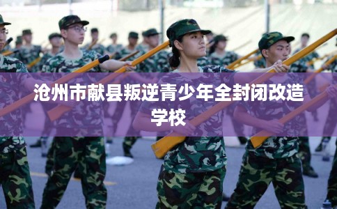 沧州市献县叛逆青少年全封闭改造学校 沧州市献县叛逆青少年全封闭改造学校