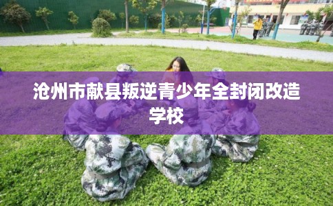 沧州市献县叛逆青少年全封闭改造学校 沧州市献县叛逆青少年全封闭改造学校