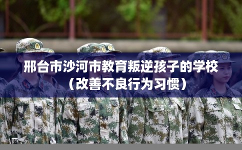邢台市沙河市教育叛逆孩子的学校(改善不良行为习惯) 邢台市沙河市教育叛逆孩子的学校(改善不良行为习惯)