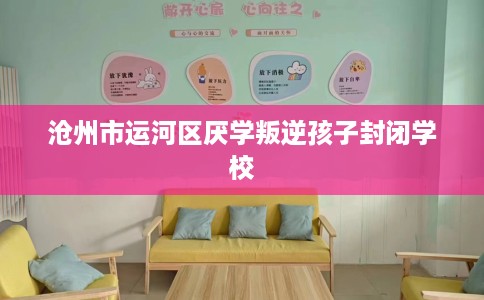 沧州市运河区厌学叛逆孩子封闭学校