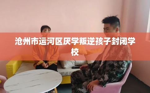 沧州市运河区厌学叛逆孩子封闭学校