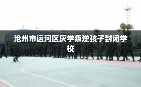 沧州市运河区厌学叛逆孩子封闭学校