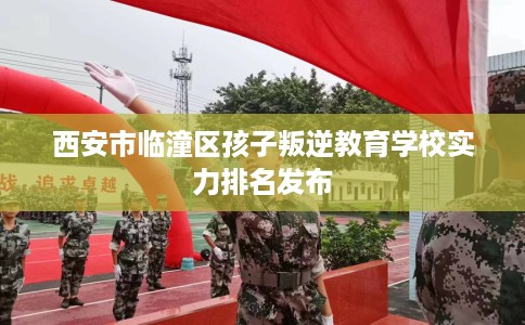 西安市临潼区孩子叛逆教育学校实力排名发布