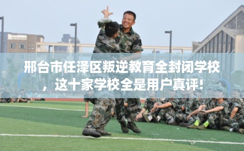 邢台市任泽区叛逆教育全封闭学校，这十家学校全是用户真评!